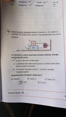 D)
E)
Değişmez
Değişmez
F
V
10) Sürtünmelerin önemsiz olduğu ortamda m, 2m kütleli K, L
cisimleri ile oluşturulan sistem F büyüklüğündeki kuvvet ile
çekiliyor.
DI ve II
Deneme Sınavı - 06
L
K
m
Azalır
Değişmez
2m
yatay
K cisminin L cismi üzerinde hareket halinde olduğu
herhangi bir anda,
1. K ve L cisminin sürati eşittir.
108
II. L cismine etki eden net kuvvet, K cismine etki eden
net kuvvetten büyüktür.
{/x
III. K cisminin hareket ivmesi, L cisminin hareket
ivmesine eşittir.
yargılarından hangileri doğrudur?
A) Yalnız I
B) Yalnız II
C) Yalnız III
E) I ve III
3