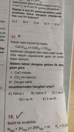 man
H<0
a bir
lerin
afik-
iler
ve-
r.
tepkimesine göre 4 litrelik kapta 4 mol X₂.
(g)
4 mol Y₂ ve 8 mol XY gazları dengededir.
Kaptan 2 mol XY çekilerek sistem sabit
sıcaklıkta tekrar dengeye ulaştığında
kaç mol XY bulunur?
A) 2 B) 4 C) 6 D) 7 E) 8
17. A
Kapalı sabit hacimli bir kapta,
CaCO3(k)
≥CaOk) + CO2(9)
tepkimesi dengede iken kaba sabit sıcak-
lıkta vakum uygulanarak gazın bir kısmı
dışarı alınıyor.
Sistem tekrar dengeye gelirse ilk den
geye göre
asd e
I. CaO miktarı
II. CO₂'nin basıncı
III. Denge sabiti
niceliklerinden hangileri artar?
A) Yalnız I B) Yalnız II
18. V
Belirli bir sıcaklıkta
N2(g)
meiped
C) I ve II
D) I ve III na E) II ve III 0
080
+ 3H2(g)2NH3(g) + ISI
K = 0,25