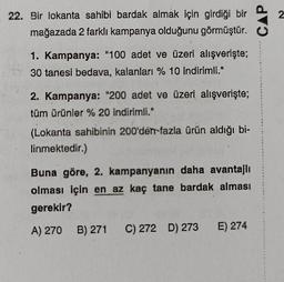 22. Bir lokanta sahibi bardak almak için girdiği bir
mağazada 2 farklı kampanya olduğunu görmüştür. C
1. Kampanya: "100 adet ve üzeri alışverişte;
TY 30 tanesi bedava, kalanları % 10 indirimli."
2. Kampanya: "200 adet ve üzeri alışverişte;
tüm ürünler % 20 indirimli."
(Lokanta sahibinin 200'den fazla ürün aldığı bi-
linmektedir.)
CAP
Buna göre, 2. kampanyanın daha avantajlı
olması için en az kaç tane bardak alması
gerekir?
A) 270 B) 271 C) 272 D) 273 E) 274
2