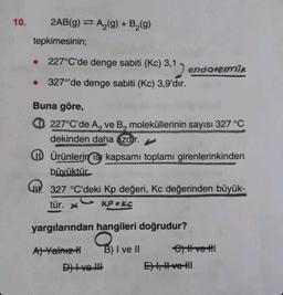 10.
2AB(g) A₂(g) + B₂(g)
tepkimesinin;
227°C'de denge sabiti (Kc) 3,1
1) endotermik
327°'de denge sabiti (Kc) 3,9'dır.
Buna göre,
227°C'de A, ve B, moleküllerinin sayısı 327 °C
dekinden daha azdır.
Ürünlerin ısı kapsamı toplamı girenlerinkinden
büyüktür
327 °C'deki Kp değeri, Kc değerinden büyük-
tür. X
KPEKC
yargılarından hangileri doğrudur?
A) Yalnız-H
B) I ve II
D) Ive !!!
e) tt vettl
E) , #vetl