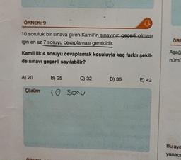 ÖRNEK: 9
10 soruluk bir sınava giren Kamil'in sınavının geçerli olması
için en az 7 soruyu cevaplaması gereklidir.
Kamil ilk 4 soruyu cevaplamak koşuluyla kaç farklı şekil-
de sınavı geçerli sayılabilir?
A) 20
Çözüm
B) 25
C) 32
10 Sonu
D) 36
E) 42
ÖRM
Aşağ
nümü
Bu aya
yanaca