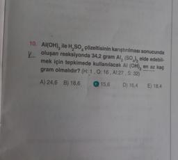 4
10. Al(OH), ile H₂SO çözeltisinin karıştırılması sonucunda
Yoluşan reaksiyonda 34,2 gram Al₂(SO4)3 elde edebil-
mek için tepkimede kullanılacak Al (OH), en az kaç
gram olmalıdır? (H: 1, Q: 16, Al:27, S: 32)
A) 24,6 B) 18,6
15,6
D) 16,4 E) 18,4