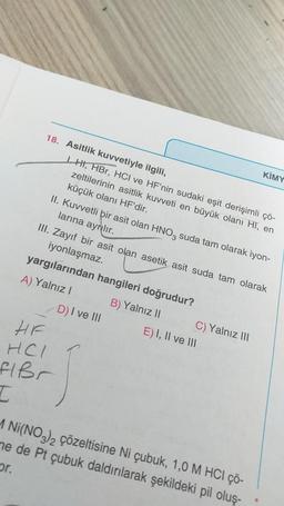 18. Asitlik kuvvetiyle ilgili,
LHI, HBr, HCI ve HF'nin sudaki eşit derişimli çö-
zeltilerinin asitlik kuvveti en büyük olanı HI, en
küçük olanı HF'dir.
II. Kuvvetli bir asit olan HNO3 suda tam olarak iyon-
larına ayrılır.
III. Zayıf bir asit olan asetik asit suda tam olarak
iyonlaşmaz.
yargılarından hangileri doğrudur?
A) Yalnız I
B) Yalnız II
HF
HCI
flßr
I
D) I ve III
C) Yalnız III
KIMY
E) I, II ve III
M Ni(NO3)2 çözeltisine Ni çubuk, 1,0 M HCI çö-
me de Pt çubuk daldırılarak şekildeki pil oluş-
pr.