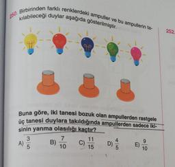 250. Birbirinden farklı renklerdeki ampuller ve bu ampullerin ta-
kılabileceği duylar aşağıda gösterilmiştir.
T
A)
08
Buna göre, iki tanesi bozuk olan ampullerden rastgele
üç tanesi duylara takıldığında ampullerden sadece iki-
sinin yanma olasılığı kaçtır?
35
B)
J
7
10
C)
11
15
D)
4
5
E)
9
10
252.