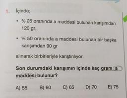 1. İçinde;
• % 25 oranında a maddesi bulunan karışımdan
120 gr,
• % 50 oranında a maddesi bulunan bir başka
karışımdan 90 gr
alınarak birbirleriyle karıştırılıyor.
Son durumdaki karışımın içinde kaç gram a
maddesi bulunur?
A) 55
B) 60
C) 65 D) 70
E) 75