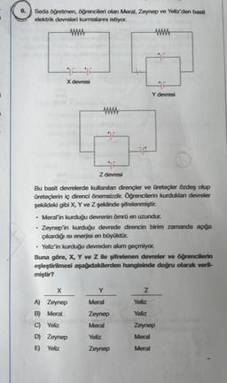 i
6.
Seda öğretmen, öğrencileri olan Meral, Zeynep ve Yeliz'den basit
elektrik devreleri kurmalarını istiyor.
ww
X devresi
•
www
Z devresi
Bu basit devrelerde kullanılan dirençler ve üreteçler özdeş olup
üreteçlerin iç direnci önemsizdir. Öğrencilerin kurdukları devreler
şekildeki gibi X, Y ve Z şeklinde şifrelenmiştir.
X
A) Zeynep
B) Meral
C) Yeliz
D) Zeynep
E) Yeliz
Meral'in kurduğu devrenin ömrü en uzundur.
Zeynep'in kurduğu devrede direncin birim zamanda açığa
çıkardığı ısı enerjisi en büyüktür.
Yeliz'in kurduğu devreden akım geçmiyor.
Buna göre, X, Y ve Z ile şifrelenen devreler ve öğrencilerin
eşleştirilmesi aşağıdakilerden hangisinde doğru olarak veril-
miştir?
www
Y
Meral
Zeynep
Meral
Yeliz
Zeynep
F
Y devresi
Z
Yeliz
Yeliz
Zeynep
Meral
Meral