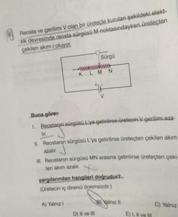 Reosta ve gerilimi V olan bir üreteçle kurulan şekildeki elekt-
rik devresinde reosta sürgüsü M noktasındayken üreteçten
çekilen akım i oluyor,
lir.
Buna göre;-
1. Reostanın sürgüsü L'ye getirilirse üretecin V gerilimi aza-
Sürgü
www.
KLMN
II. Reostanın sürgüsü L'ye getirilirse üreteçten çekilen akım
azalır.
III. Reostanın sürgüsü MN arasına getirilirse üreteçten çeki-
len akım azalır.
A) Yalnız I
yargılarından hangileri doğrudur?
(Üretecin iç direnci önemsizdir.)
D) Il ve Ill
B) Yalnız II
E) I, II ve II
C) Yalnız