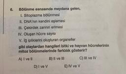 6.
Bölünme esnasında meydana gelen,
1. Sitoplazma bölünmesi
II. DNA'nın kendini eşlemesi
III. Çekirdek zarının erimesi
IV. Oluşan hücre sayısı
V. Iğ ipliklerini oluşturan organeller
gibi olaylardan hangileri bitki ve hayvan hücrelerinin
mitoz bölünmelerinde farklılık gösterir?
A) I ve II
B) II ve III
C) III ve IV
D) I ve V
E) IV ve V