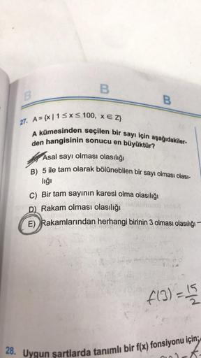 B
B
B
27. A={x|1 ≤x≤ 100, x E Z}
A kümesinden seçilen bir sayı için aşağıdakiler-
den hangisinin sonucu en büyüktür?
Asal sayı olması olasılığı
B) 5 ile tam olarak bölünebilen bir sayı olması olası-
lığı
C) Bir tam sayının karesi olma olasılığı
D) Rakam ol