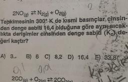 2
2NO(g) N₂(g) + O2(g)
Tepkimesinin 300° K de kısmi basınçlar cinsin-
den denge sabiti 16,4 olduğuna göre aynı sıcak-
likta derişimler cinsinden denge sabiti (K) de-
ğeri kaçtır?
A) 3 B) 6 C) 8,2 D) 16,4 E) 32,81
gil gol.
V
2CO(g) + O2(g) 2002)