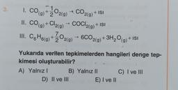 3. 1. CO
1. CO(g) + O2(g) + CO2(g) + ISI
II. CO(g) + Cl₂(g) → COCI₂(g) + ISI
III. С₁H6(g) + O₂(g) → 6CO2(g) + 3H₂O(g) + ISI
Yukarıda verilen tepkimelerden hangileri denge tep-
kimesi oluşturabilir?
A) Yalnız I
D) II ve III
B) Yalnız II
E) I ve II
C) I ve III