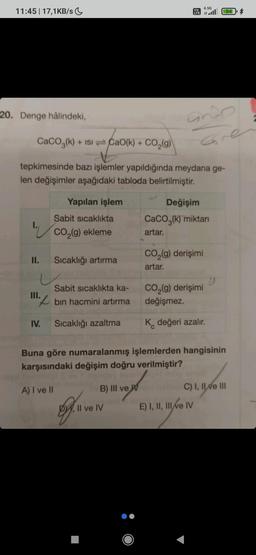 11:45 | 17,1KB/s
20. Denge hâlindeki,
1.
II.
CaCO3(k) + ISICao(k) + CO₂(g)
+
tepkimesinde bazı işlemler yapıldığında meydana ge-
len değişimler aşağıdaki tabloda belirtilmiştir.
III.
IV.
Yapılan işlem
Sabit sıcaklıkta
CO₂(g) ekleme
A) I ve II
Sıcaklığı artırma
Sabit sıcaklıkta ka-
bin hacmini artırma
Sıcaklığı azaltma
o
B) III ve W
Vo
LTE
Il ve IV
andp
Gre
4.5G
all 844
Değişim
CaCO3(k) miktarı
artar.
CO₂(g) derişimi
artar.
Buna göre numaralanmış işlemlerden hangisinin
karşısındaki değişim doğru verilmiştir?
CO₂(g) derişimi
değişmez.
K değeri azalır.
E) I, II, III ve IV
")
C) I, II ve III