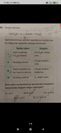 11:45 | 17,1KB/s
20. Denge hâlindeki,
1.
II.
CaCO3(k) + ISICao(k) + CO₂(g)
+
tepkimesinde bazı işlemler yapıldığında meydana ge-
len değişimler aşağıdaki tabloda belirtilmiştir.
III.
IV.
Yapılan işlem
Sabit sıcaklıkta
CO₂(g) ekleme
A) I ve II
Sıcaklığı artırma
Sabit sıcaklıkta ka-
bin hacmini artırma
Sıcaklığı azaltma
o
B) III ve W
Vo
LTE
Il ve IV
andp
Gre
4.5G
all 844
Değişim
CaCO3(k) miktarı
artar.
CO₂(g) derişimi
artar.
Buna göre numaralanmış işlemlerden hangisinin
karşısındaki değişim doğru verilmiştir?
CO₂(g) derişimi
değişmez.
K değeri azalır.
E) I, II, III ve IV
")
C) I, II ve III