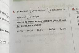 Lirasına,
arasının yang
öre, memun
D) 650 E
7. Bir kumaşın 5
28 (3
i, sonra kalanın
4
ü satılıyor.
13/0
kalanının
Geriye 30 metre kumaş kaldığına göre, ilk satı-
lan parça kaç metredir?
A) 15 B) 20
C) 25
ü, daha sonra da
D) 30
S615
E) 35
10. Bir
12
Bu
1