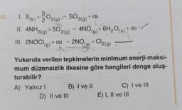 10.
1. S(k) + 2O2(g) → SO3(g)
II. 4NH3(g)
+502(g)
→ 4NO (g) + 6H₂O(s) + ISI
III. 2NOCI(g) + ISI →
+ ISI → 2NO
2NO(+
+ Cl2(g)
(g)
Yukarıda verilen tepkimelerin minimum enerji-maksi-
mum düzensizlik ilkesine göre hangileri denge oluş-
turabilir?
A) Yalnız I
+ ISI
B) 4 ve II
D) II ve III
C) I ve III
E) I, II ve III