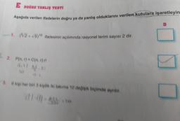 L
E DOĞRU YANLIŞ TESTİ
Aşağıda verilen ifadelerin doğru ya da yanlış olduklarını verilen kutulara işaretleyin
-1. (³√/2+√5)10 ifadesinin açılımında rasyonel terim sayısı 2 dir.
2. P(n,r) = C(n,r).rt
3.6 kişi her biri 3 kişilik iki takıma 10 değişik biçimde ayrılır.
D