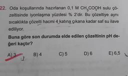 22. Oda koşullarında hazırlanan 0,1 M CH3COOH sulu çö-
zeltisinde iyonlaşma yüzdesi % 2'dir. Bu çözeltiye aynı
sıcaklıkta çözelti hacmi 4 katına çıkana kadar saf su ilave
ediliyor.
Buna göre son durumda elde edilen çözeltinin pH de-
ğeri kaçtır?
A) 3
11
B) 4
C) 5
D) 6
E) 6,5