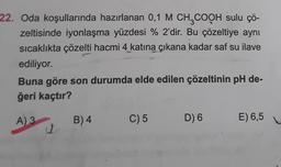 22. Oda koşullarında hazırlanan 0,1 M CH3COOH sulu çö-
zeltisinde iyonlaşma yüzdesi % 2'dir. Bu çözeltiye aynı
sıcaklıkta çözelti hacmi 4 katına çıkana kadar saf su ilave
ediliyor.
Buna göre son durumda elde edilen çözeltinin pH de-
ğeri kaçtır?
A) 3
11
B) 4
C) 5
D) 6
E) 6,5