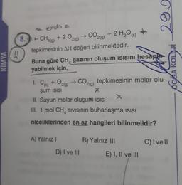 KIMYA
!!
vendo1
+ CH4(g) + 2O2(g) → CO2(g) + 2 H₂O(s)
tepkimesinin AH değeri bilinmektedir.
Buna göre CH gazının oluşum ısısını hesapla
yabilmek için,
1. C(k) + O₂
şum isisi
CO2(g) tepkimesinin molar olu-
X
II. Suyun molar oluşum ısısı
III. 1 mol CH SIVISının buharlaşma ısısı
niceliklerinden en az hangileri bilinmelidir?
A) Yalnız I
2(g)
D) I ve III
29.
B) Yalnız III
E) I, II ve III
C) I vell
DOĞA KOLEJİ