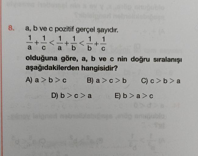 8. a, b ve c pozitif gerçel sayıdır.
1
1
+ <
1
1 1
== =+ = < 1/10
a C a b b C
olduğuna göre, a, b ve c nin doğru sıralanışı
aşağıdakilerden hangisidir?
A) a> b> c
B) a>c>b C) c>b>a
E) b>a> c
D) b> c> a
st