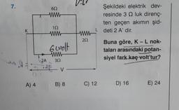 7.
K
A) 4
652
152
www
6 wolt
www
2A, 302
V
V-
B) 8
V-L
ww
252
C) 12
Şekildeki elektrik dev-
resinde 3 Q luk direnç-
ten geçen akımın şid-
deti 2 A' dir.
Buna göre, K - L nok-
taları arasındaki potan-
siyel fark kaç volt'tur?
D) 16 E) 24