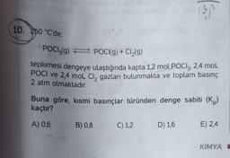 10. 250 °C'de,
POCI3(g) POCI(g) + Cl₂(g)
tepkimesi dengeye ulaştığında kapta 1,2 mol POCI3, 2,4 mol
POCI ve 2,4 moL Cl₂ gazları bulunmakta ve toplam basınç
2 atm olmaktadır.
Buna göre, kısmi basınçlar türünden denge sabiti (K)
kaçtır?
A) 0,6
041
B) 0,8
(3)
C) 1,2
D) 1,6
E) 2,4
KİMYA