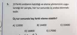 5.
10 farklı arabanın katıldığı ve eleme yönteminin uygu-
landığı bir yarışta, her tur sonunda üç araba elenmek-
tedir.
Üç tur sonunda kaç farklı eleme olabilir?
A) 12000
D) 16800
B) 14400
E) 17000
C) 15400