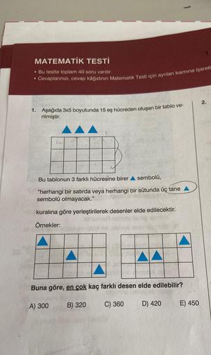 MATEMATİK TESTİ
. Bu testte toplam 40 soru vardır.
Cevaplarınızı, cevap kâğıdının Matematik Testi için ayrılan kısmına işaretl
●
1. Aşağıda 3x5 boyutunda 15 eş hücreden oluşan bir tablo ve-
rilmiştir.
Bu tablonun 3 farklı hücresine birer sembolü,
"herhangi