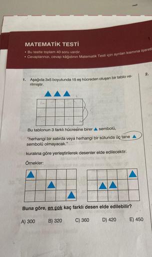 MATEMATİK TESTİ
. Bu testte toplam 40 soru vardır.
Cevaplarınızı, cevap kâğıdının Matematik Testi için ayrılan kısmına işaretl
●
1. Aşağıda 3x5 boyutunda 15 eş hücreden oluşan bir tablo ve-
rilmiştir.
Bu tablonun 3 farklı hücresine birer sembolü,
"herhangi