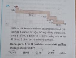 37. A
5 br
32 br
5.br
6 br
4 br
B
10 br
Birbirini dik kesen merdiven basamaklarında A nok-
tasında bulunan bir uğur böceği dikey olarak sıra-
sıyla 5 birim, 5 birim ve 4 birim; yatay olarak ise
32 birim, 6 birim ve 10 birim yol almıştır.
Buna göre, A ve B noktaları arasındaki en kısa
mesafe kaç birimdir?
A) 44
B) 46 C) 48
D) 50
E) 52