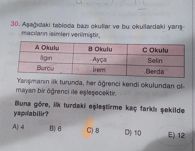 30. Aşağıdaki tabloda bazı okullar ve bu okullardaki yarış-
macıların isimleri verilmiştir,
A Okulu
Ilgin
Burcu
B Okulu
Ayça
İrem
B) 6
Yarışmanın ilk turunda, her öğrenci kendi okulundan ol-
mayan bir öğrenci ile eşleşecektir.
Buna göre, ilk turdaki eşleşt