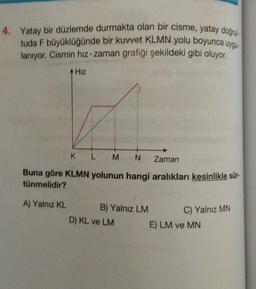 4. Yatay bir düzlemde durmakta olan bir cisme, yatay doğrul
tuda F büyüklüğünde bir kuvvet KLMN yolu boyunca uygu
lanıyor. Cismin hız-zaman grafiği şekildeki gibi oluyor.
Hız
K L M N
Zaman
Buna göre KLMN yolunun hangi aralıkları kesinlikle sür-
tünmelidir?
A) Yalnız KL
B) Yalnız LM
D) KL ve LM
C) Yalnız MN
E) LM ve MN