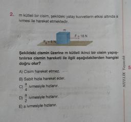 2. m kütleli bir cisim, şekildeki yatay kuvvetlerin etkisi altında a
ivmesi ile hareket etmektedir.
Şekildeki cismin üzerine m kütleli ikinci bir cisim yapış-
tırılırsa cismin hareketi ile ilgili aşağıdakilerden hangisi
doğru olur?
A) Cisim hareket etmez.
B) Sabit hızla hareket eder.
a
ivmesiyle hızlanır.
C)
F₂=6N
D)
ivmesiyle hızlanır.
E) a ivmesiyle hızlanır.
20
F = 18 N
NİTELİK Yayıncılık
1.0