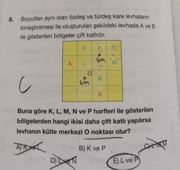 8.
Boyutları aynı olan özdeş ve türdeş kare levhaların
birleştirilmesi ile oluşturulan şekildeki levhada A ve B
ile gösterilen bölgeler çift katlıdır.
K
A L
yev in D) Eve N
O
•
um
N
c
Buna göre K, L, M, N ve P harfleri ile gösterilen
bölgelerden hangi ikisi daha çift katlı yapılırsa
levhanın kütle merkezi O noktası olur?
AK
B
P.
B) K ve P
M
E) L ve P
CHL VOM