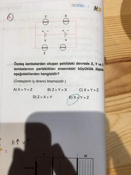 H
(6.)
7.
h↑ v↑
> 0 => N
www.
Kaynak
X
(www)
STÖzdeş lambalardan oluşan şekildeki devrede X, Y ve z
lambalarının parlaklıkları arasındaki büyüklük ilişkisi
aşağıdakilerden hangisidir?
(Üreteçlerin iç direnci önemsizdir.)
A) X=Y > Z
D) Z> X > Y
V
www
B) Z>Y>X
DENEME-1H
C) X>Y > Z
E) X=Y=Z
M