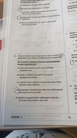 olarak da ifade edilen Ege
sonuçlarından biridir?
A) Feodalitenin Avrupa'da güç kazanması
B) Anadolu'daki Hitit Devleti'nin yıkılması
C) Yahudilerin, kitleler hâlinde Filistin'den dünyanın
dört bir yanına göç etmesi
D) Hristiyanlarin Anadolu'da Antakya ve Kapadokya'ya
yerleşmesi
E) Roma İmparatorluğu'nun, Doğu ve Batı olmak
üzere ikiye ayrılması
2. Osmanlı Devleti'nde II. Meşrutiyet'in ilanına neden olan
gelişmeler önce Selânik ve Makedonya'da başlamıştır.
Bu durumun nedenleri arasında aşağıdakilerden
hangisi gösterilemez?
A) Halkında katıldığı isyanın ordu tarafından
desteklenmesi
B) İttihat ve Terakki Cemiyeti'nin buralarda
teşkilatlanmış olması
C) Coğrafi konum itibariyle Avrupa'daki gelişmelerin
yakından takip edilmesi
D) Osmanlıların Anadolu'dan daha önce Balkanlarda
hakimiyet kurmuş olması
E) Müslim ve gayrimüslim vatandaşlar arasında
hürriyetçi düşüncelerin yayılması
DENEME-3
Aday Yayınları
III. İslamiy
gelişmelerin
hangisinde
A) I, II, III
4.
Misak-ı
ve Amas
belge sa
1. M
II. Va
ic
III. it
12
durum
savun
Yal
5. Osn
yör
Os
ya
gë
A