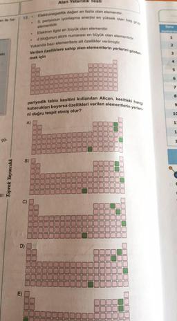 an ile ha-
eki
çö-
Toprak Yayıncılık
13..
D)
m
.
Alan Yeterlilik Testi
Elektron ilgisi en büyük olan elementtir.
d bloğunun atom numarası en büyük olan elementidir.
Yukarıda bazı elementlere ait özellikler verilmiştir.
Verilen özelliklere sahip olan elementlerin yerlerini göster.
mek için
Elektronegatiflik değeri en fazla olan elementtir,
5. periyodun iyonlaşma enerjisi en yüksek olan bas grup
elementidir.
JUL
1
kutucukları boyarsa özellikleri verilen elementlerin yerleri-
periyodik tablo kesitini kullanılan Alican, kesitteki hangi
ni doğru tespit etmiş olur?
A)
S
[1
E
J0000
|| || || ||
56
U
11
19
|| || ||
BL
JL
Hig
OUL
11
U
JUDUL
JUUL
20
[
000000
5
▬▬
▬▬
D
E
10
JE
JL
000000
00000
JUUU
JUL
JUL
DUUU
Soru
2
3
6
7
8
9
10
1:
1
1