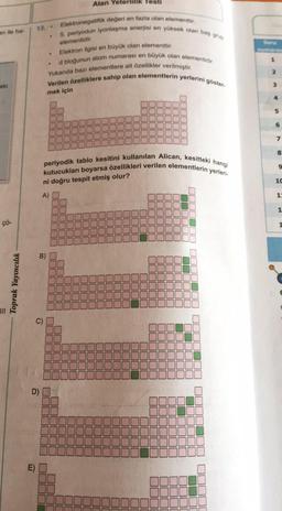 an ile ha-
eki
çö-
Toprak Yayıncılık
13..
D)
m
.
Alan Yeterlilik Testi
Elektron ilgisi en büyük olan elementtir.
d bloğunun atom numarası en büyük olan elementidir.
Yukarıda bazı elementlere ait özellikler verilmiştir.
Verilen özelliklere sahip olan elementlerin yerlerini göster.
mek için
Elektronegatiflik değeri en fazla olan elementtir,
5. periyodun iyonlaşma enerjisi en yüksek olan bas grup
elementidir.
JUL
1
kutucukları boyarsa özellikleri verilen elementlerin yerleri-
periyodik tablo kesitini kullanılan Alican, kesitteki hangi
ni doğru tespit etmiş olur?
A)
S
[1
E
J0000
|| || || ||
56
U
11
19
|| || ||
BL
JL
Hig
OUL
11
U
JUDUL
JUUL
20
[
000000
5
▬▬
▬▬
D
E
10
JE
JL
000000
00000
JUUU
JUL
JUL
DUUU
Soru
2
3
6
7
8
9
10
1:
1
1