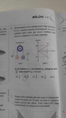 et edip
anlarına
andukları
sindedir.
dedir.
ur?
iniz III
MANTIK YAYINCILIK
6.
7.
Sürtünmelerin ihmal edildiği Şekil I'deki düzenekte
K ve L cisimleri serbest bırakıldığında, hiz-zaman
grafikleri Şekil Il'deki gibi oluyor. Grafikteki poziti
yön (+y), negatif yön (-y) olarak seçilmiştir.
K
Şekil 1
L
K
BÖLÜM - 1
(+y)
I
(-y)
v(m/s)
+8
-8
K
Şekil II
t(s)
K nin kütlesi m, L nin kütlesi m olduğuna göre
mx oranı kaçtır? (g = 10 m/s²)
ML
A) 12/22 B)
E) 3
Düşey kesiti şekildeki gibi olan yolun K noktasından
serbest bırakılan bir X cismi, en fazla U noktasına
kadar çıkarak geri döner. Yolun yalnız M-P arası
sürtünmelidir ve sürtünme kuvveti sabittir.
8.
h
Hav
asıl
K
9.
34