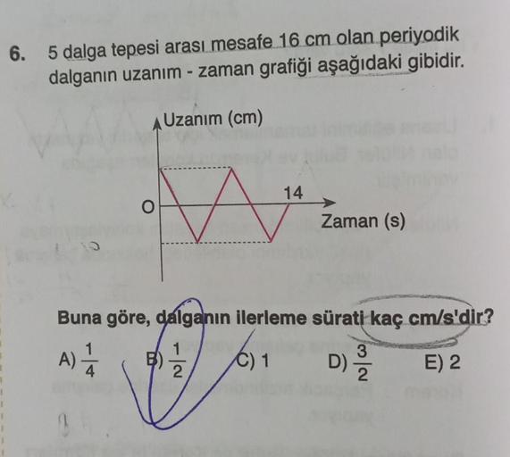 6. 5 dalga tepesi arası mesafe 16 cm olan periyodik
dalganın uzanım - zaman grafiği aşağıdaki gibidir.
Uzanım (cm)
O
14
B)
Zaman (s)
Buna göre, dalganın ilerleme sürati kaç cm/s'dir?
1
A) 1/12
C) 1
D) 2³/12
E) 2
2