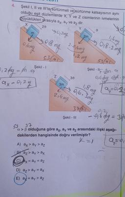 4.
Şekil I, II ve IIl'te sürtünmeli ve sürtünme katsayısının aynı
olduğu eşit düzlemlerde X, Y ve Z cisimlerinin ivmelerinin
büyüklükleri sırasıyla ax, ay ve az dir.
X
20
40,2mg
m
0,6mg
20₁2 fmg = m
ax=2₁29
018 ma
536a
Şekil - I
A) ax > ay > az
Baz> ay > ax
Cax = ay = az
mg
D) az > ay = ax
E) a= ay > az
Z
2.916mg
1,2 mg
30
3m
→
2,4 mg
2m
Şekil - III
d
53/a
"F=-2m. a
0,4mg 20h. 19
M.
Şekil - Il
1,6 mg
018.2mg
1,8 mg
9,6. 3mg
37/B1 0,2
- 916mg = 36
53 37
a>ß olduğuna göre ax, ay ve az arasındaki ilişki aşağı-
dakilerden hangisinde doğru verilmiştir?
X=1
a