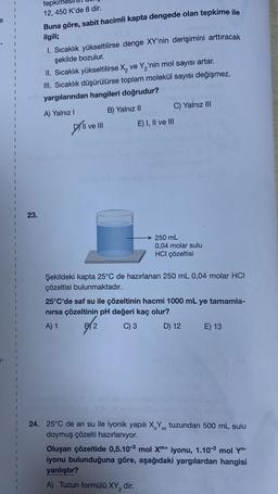 e
i
1
1
23.
tepkim
12, 450 K'de 8 dir.
Buna göre, sabit hacimli kapta dengede olan tepkime ile
ilgili;
1. Sıcaklık yükseltilirse denge XY'nin derişimini arttıracak
şekilde bozulur.
II. Sıcaklık yükseltilirse X₂ ve Y₂'nin mol sayısı artar.
III. Sıcaklık düşürülürse toplam molekül sayısı değişmez.
yargılarından hangileri doğrudur?
B) Yalnız II
A) Yalnız I
Dil
I ve III
dacy)
C) Yalnız III
E) I, II ve III
250 mL
0,04 molar sulu
HCI çözeltisi
Şekildeki kapta 25°C de hazırlanan 250 mL 0,04 molar HCI
çözeltisi bulunmaktadır.
25°C'de saf su ile çözeltinin hacmi 1000 mL ye tamamla-
nırsa çözeltinin pH değeri kaç olur?
A) 1
B2
C) 3
D) 12
E) 13
24. 25°C de arı su ile iyonik yapılı X Y tuzundan 500 mL sulu
m
doymuş çözelti hazırlanıyor.
Oluşan çözeltide 0,5.10-3 mol Xm+ iyonu, 1.10-3 mol Yn-
iyonu bulunduğuna göre, aşağıdaki yargılardan hangisi
yanlıştır?
A) Tuzun formülü XY₂ dir.