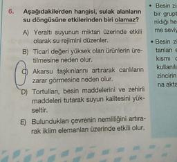 Aşağıdakilerden hangisi, sulak alanların
su döngüsüne etkilerinden biri olamaz?
A) Yeraltı suyunun miktarı üzerinde etkili
olarak su rejimini düzenler.
B) Ticari değeri yüksek olan ürünlerin üre-
tilmesine neden olur.
Akarsu taşkınlarını artırarak canlıların
zarar görmesine neden olur.
D) Tortulları, besin maddelerini ve zehirli
maddeleri tutarak suyun kalitesini yük-
seltir.
E) Bulundukları çevrenin nemliliğini artıra-
rak iklim elemanları üzerinde etkili olur.
• Besin zi
bir grupt
rıldığı he
me seviy
Besin zi
tarılan e
kısmı c
kullanılı
zincirin
na akta