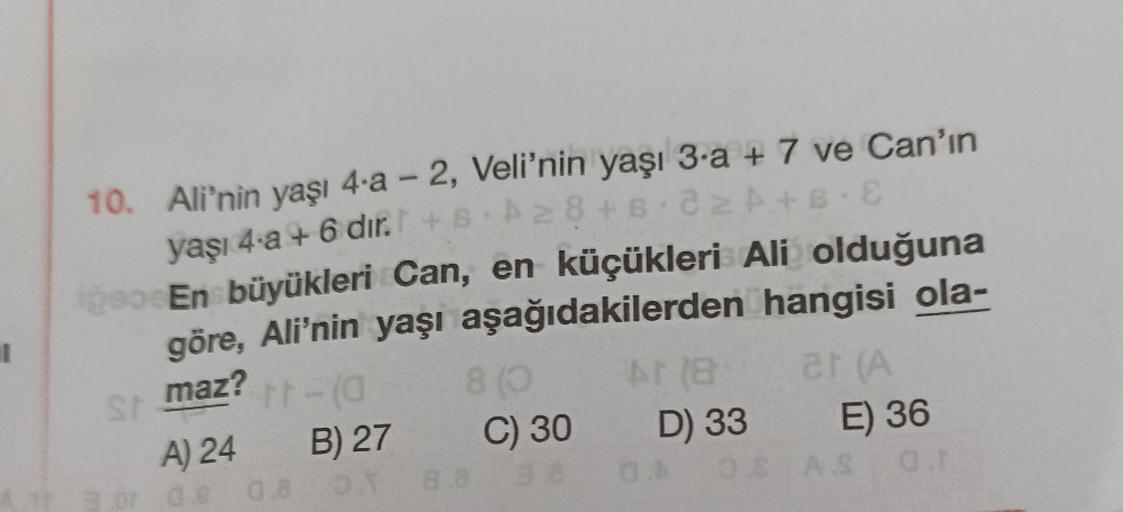 10.
Ali'nin yaşı 4-a - 2, Veli'nin yaşı 3-a + 7 ve Can'ın
yaşı 4-a + 6 dır. +6 A28+8 22 A+B E
iğeo
En büyükleri Can, en küçükleri Ali olduğuna
göre, Ali'nin yaşı aşağıdakilerden
hangisi ola-
maz?
St
tt-(a
A) 24
or de 0.8
B) 27
OY
8 (0
8.8
C) 30
At (8
D) 33