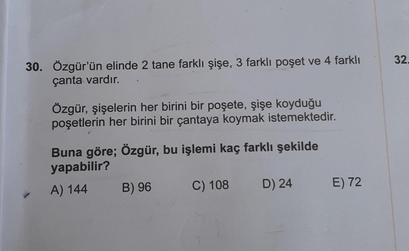 30. Özgür'ün elinde 2 tane farklı şişe, 3 farklı poşet ve 4 farklı
çanta vardır.
Özgür, şişelerin her birini bir poşete, şişe koyduğu
poşetlerin her birini bir çantaya koymak istemektedir.
Buna göre; Özgür, bu işlemi kaç farklı şekilde
yapabilir?
A) 144
B)