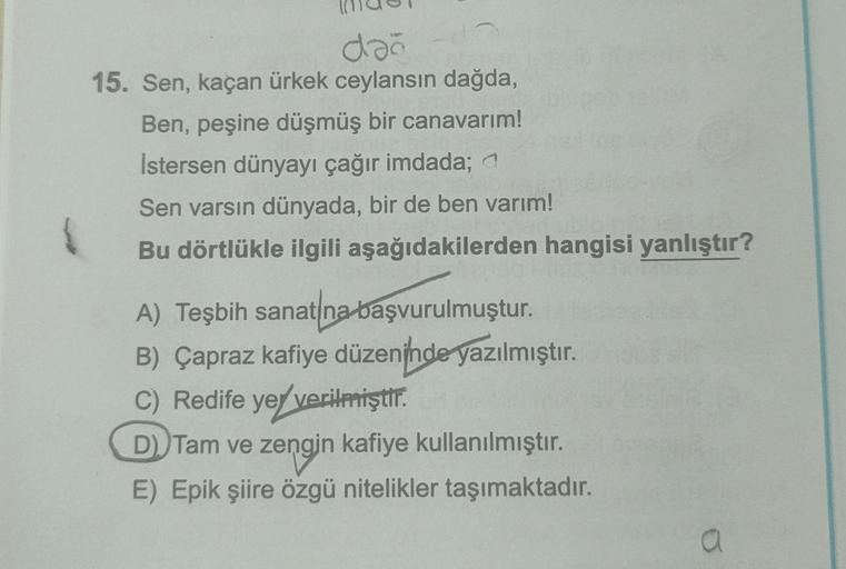 dağ
15. Sen, kaçan ürkek ceylansın dağda,
Ben, peşine düşmüş bir canavarım!
İstersen dünyayı çağır imdada; a
Sen varsın dünyada, bir de ben varım!
Bu dörtlükle ilgili aşağıdakilerden hangisi yanlıştır?
A) Teşbih sanatına başvurulmuştur.
B) Çapraz kafiye dü