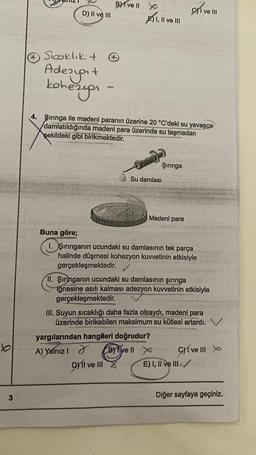 b
3
D) II ve III
Sicoklik +
Adesyat
kohezyen
B) I ve II
I, II ve III
4. Şırınga ile madeni paranın üzerine 20 °C'deki su yavaşça
damlatıldığında madeni para üzerinde su taşmadan
şekildeki gibi birikmektedir.
Şırınga
Su damlası
DI ve III
Madeni para
Buna göre;
I. Şırınganın ucundaki su damlasının tek parça
halinde düşmesi kohezyon kuvvetinin etkisiyle
gerçekleşmektedir.
yargılarından hangileri doğrudur?
A) Yalnız I
Bive Il X
II. Şiringanin ucundaki su damlasının şırınga
iğnesine asılı kalması adezyon kuvvetinin etkisiyle
gerçekleşmektedir.
I ve III
III. Suyun sıcaklığı daha fazla olsaydı, madeni para
üzerinde birikebilen maksimum su kütlesi artardı.
Give III
E) I, II ve III✓✓✓
Diğer sayfaya geçiniz.