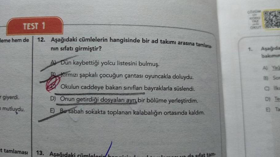 TEST 1
leme hem de
r giyerdi.
mutluydu.
12. Aşağıdaki cümlelerin hangisinde bir ad takımı arasına tamlana-
nın sıfatı girmiştir?
A Dün kaybettiği yolcu listesini bulmuş.
BKırmızı şapkalı çocuğun çantası oyuncakla doluydu.
Okulun caddeye bakan sınıfları bay