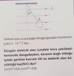 37°
X
E
Yalıtkan ipin ucuna bağlı 4N ağırlığındaki X küresinin
yükü 5.10-2 C'dur.
Düzgün elektrik alan içindeki küre şekildeki
konumda dengedeyken, kürenin bağlı olduğu
ipteki gerilme kuvveti 5N ise elektrik alan bü-
yüklüğü kaç(N/C) dur?
(sin37°=0,6; cos37°=0,8)