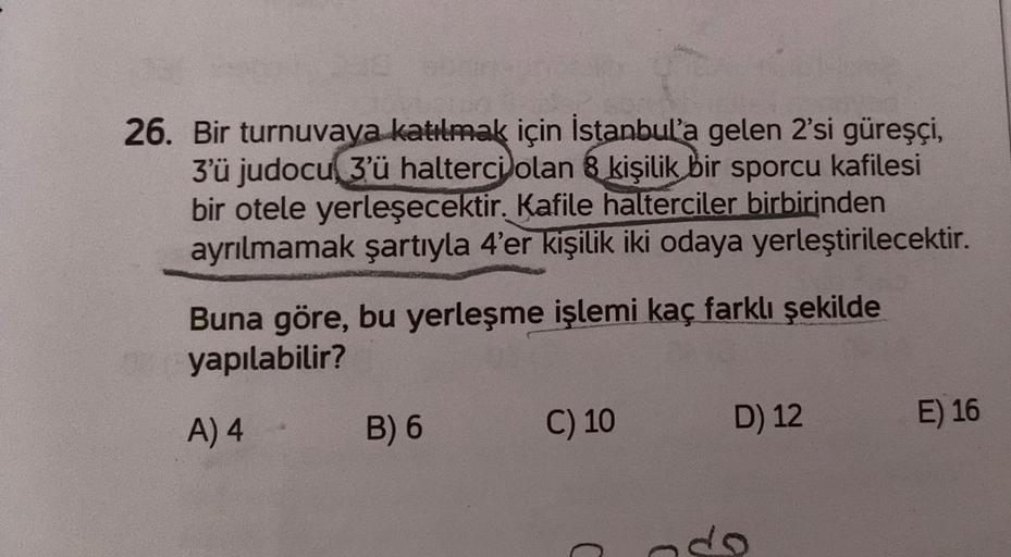 26. Bir turnuvaya katılmak için İstanbul'a gelen 2'si güreşçi,
3'ü judocu 3'ü halterci olan 8 kişilik bir sporcu kafilesi
bir otele yerleşecektir. Kafile halterciler birbirinden
ayrılmamak şartıyla 4'er kişilik iki odaya yerleştirilecektir.
Buna göre, bu y